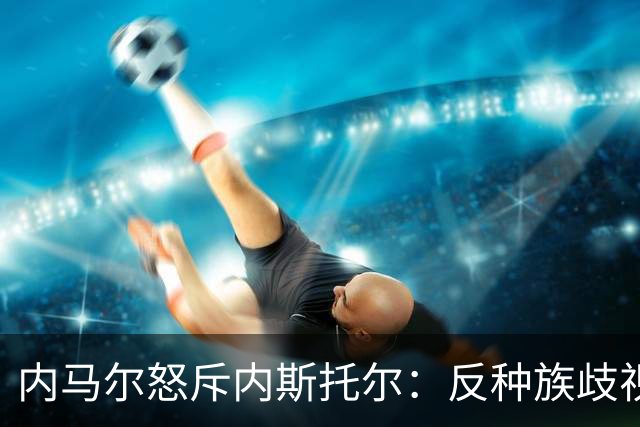 内马尔怒斥内斯托尔：反种族歧视规则不是给你钻空子的