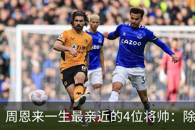 周恩来一生最亲近的4位将帅：除了朱德、陈毅，另外两位是谁？