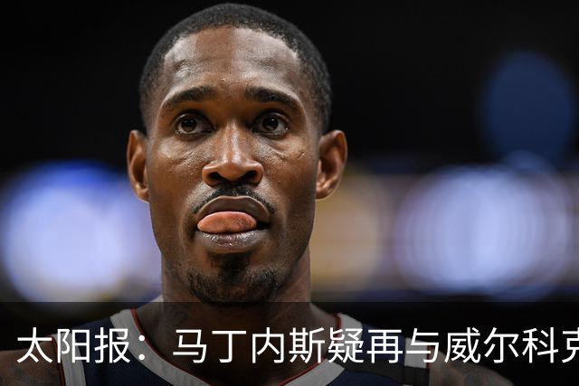 太阳报：马丁内斯疑再与威尔科克斯争执，今夏或自由身离队
