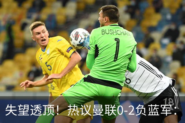 失望透顶！热议曼联0-2负蓝军：只求不降级了...曼联需要彻底重建