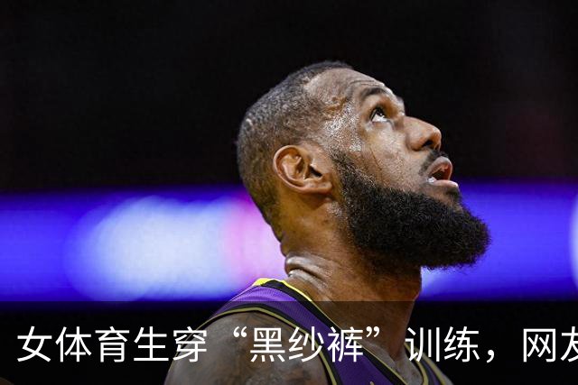 女体育生穿“黑纱裤”训练，网友辣评：训练十分钟，化妆一小时