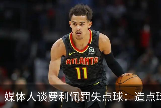媒体人谈费利佩罚失点球：造点球的队员最好别让他主罚