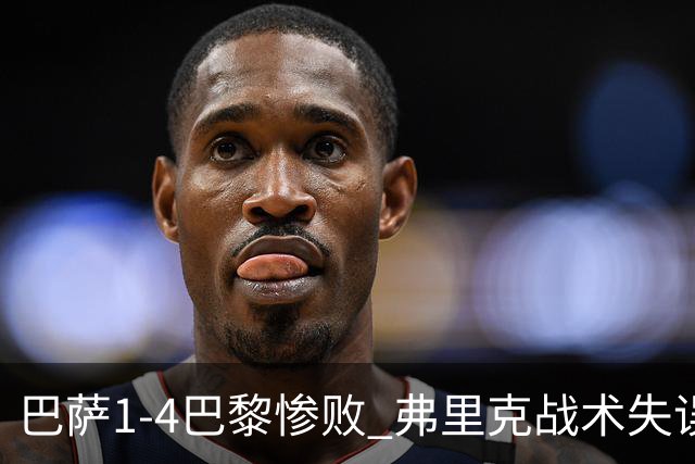 巴萨1-4巴黎惨败 弗里克战术失误致连胜终结