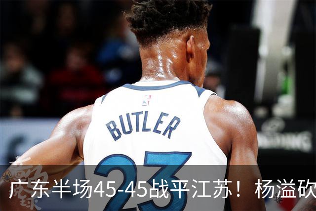 广东半场45-45战平江苏！杨溢砍12分，徐杰又梦游，杜锋现场观战