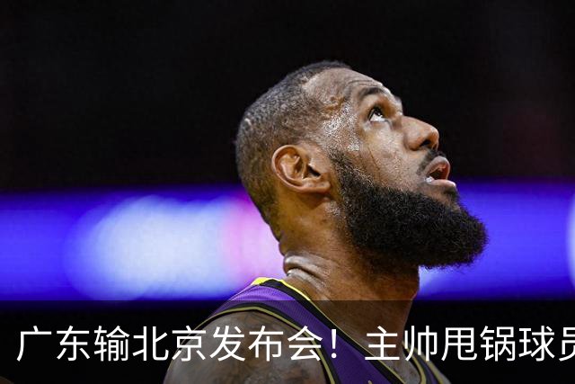 广东输北京发布会！主帅甩锅球员，博日奇惨败后直指难受！