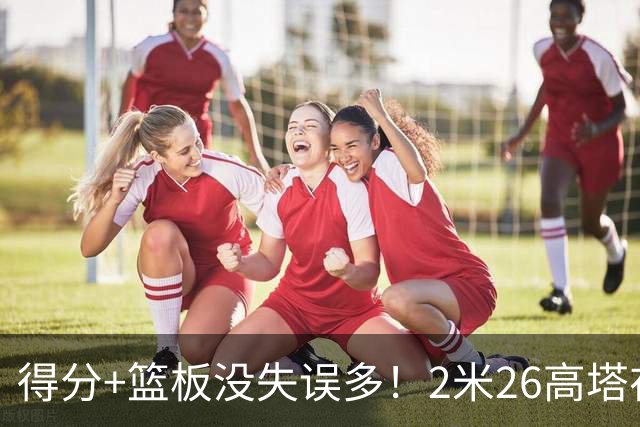 得分+篮板没失误多！2米26高塔在场17分钟输48分，球迷：杜锋真冤
