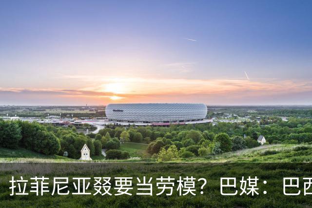 拉菲尼亚叕要当劳模？巴媒：巴西本期名单将不征召大部分巴甲球员