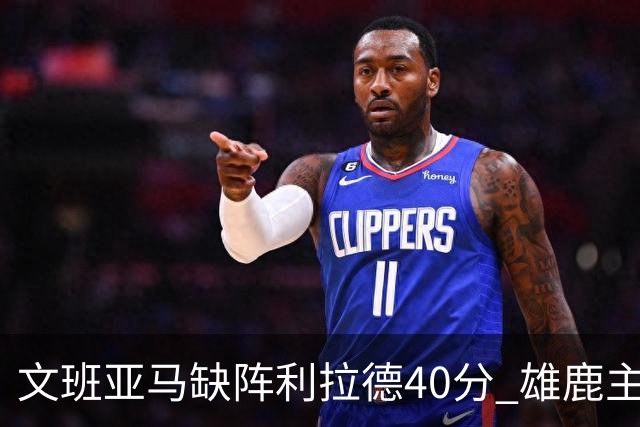 文班亚马缺阵利拉德40分 雄鹿主场战胜马刺