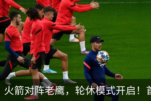 火箭对阵老鹰，轮休模式开启！首发阵容或调整？新援顶替范乔丹，饼皇重回轮换
