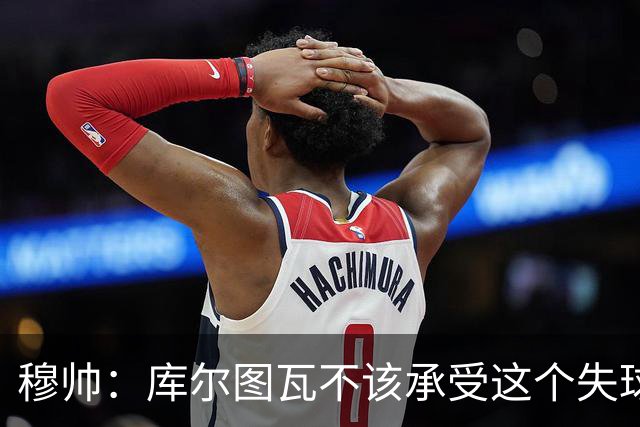 穆帅：库尔图瓦不该承受这个失球，不该让队友毁了他这个夜晚