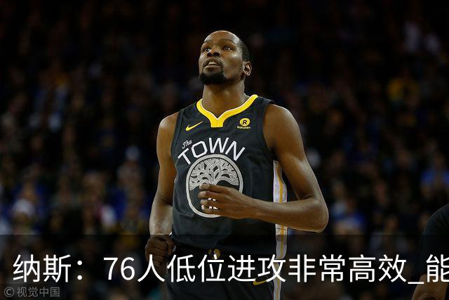 纳斯：76人低位进攻非常高效 能直接得分也能创造空切和三分