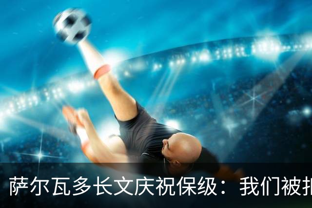 萨尔瓦多长文庆祝保级：我们被扣10分处境艰难，但永远别轻言放弃