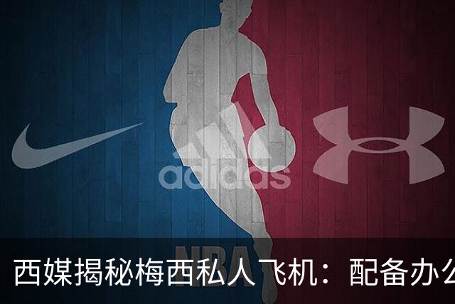 西媒揭秘梅西私人飞机：配备办公区、套房，堪称飞行宫殿