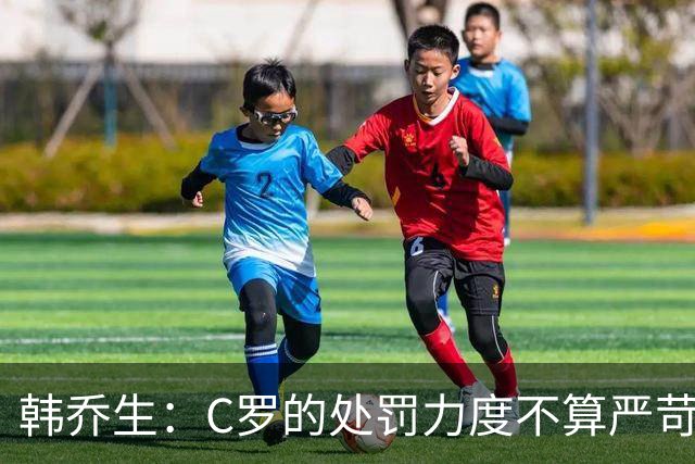 韩乔生：C罗的处罚力度不算严苛 但球员与教练的分歧不会直接消失