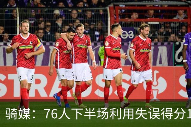 骑媒：76人下半场利用失误得分17-0 打出窒息防守扭转战局