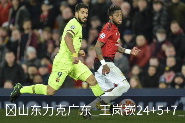 🏀山东力克广东 王岚嵚24+5+7 班顿未进大名单 博日奇27+11