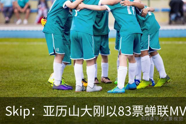 Skip：亚历山大刚以83票蝉联MVP 不懂为何说文班会轻松拿奖